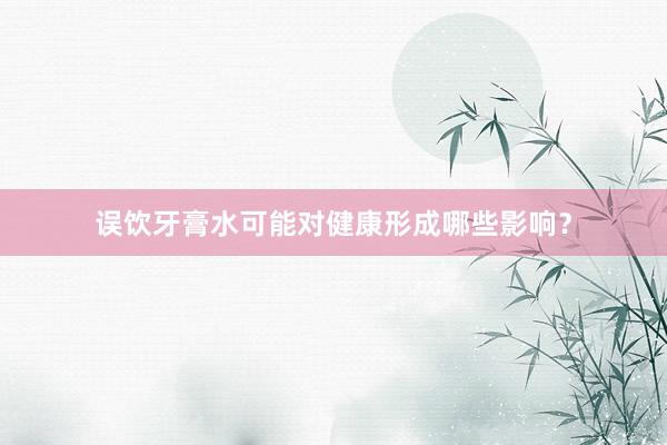 误饮牙膏水可能对健康形成哪些影响？